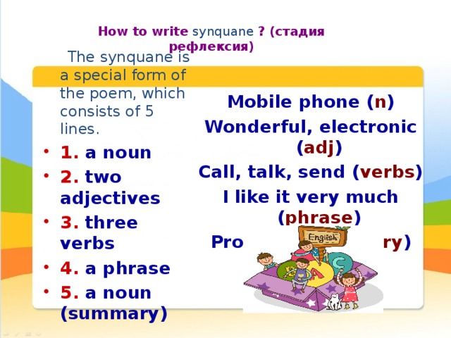How to write synquane ? (стадия рефлексия) Mobile phone ( n ) Wonderful, electronic ( adj ) Call, talk, send ( verbs ) I like it very much ( phrase ) Progress ( summary ) The synquane is a special form of the poem, which consists of 5 lines. 1. a noun 2. two adjectives 3. three verbs 4. a phrase 5. a noun (summary)