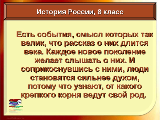 История России, 8 класс Есть события, смысл которых так велик, что рассказ о них длится века. Каждое новое поколение желает слышать о них. И соприкоснувшись с ними, люди становятся сильнее духом, потому что узнают, от какого крепкого корня ведут свой род.