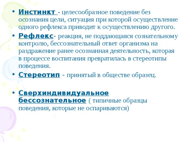 Инстинкт - целесообразное поведение без осознания цели, ситуация при которой осуществление одного рефлекса приводит к осуществлению другого. Рефлекс - реакция, не поддающаяся сознательному контролю, бессознательный ответ организма на раздражение ранее осознанная деятельность, которая в процессе воспитания превратилась в стереотипы поведения. Стереотип - принятый в обществе образец. Сверхиндивидуальное бессознательное ( типичные образцы поведения, которые не оспариваются)