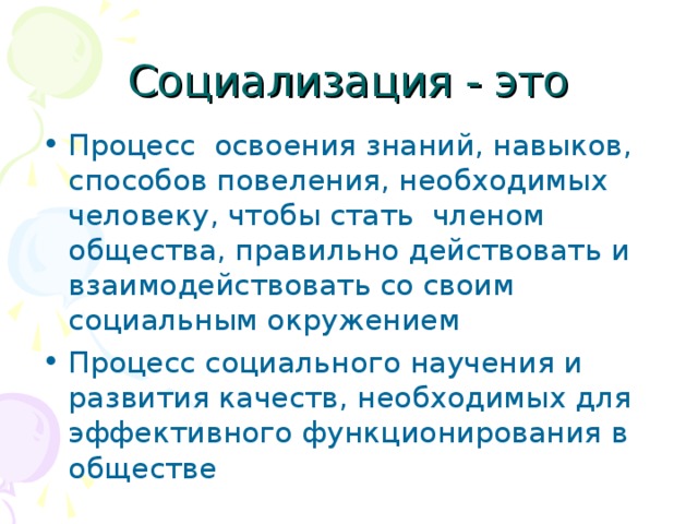 Социализация - это Процесс освоения знаний, навыков, способов повеления, необходимых человеку, чтобы стать членом общества, правильно действовать и взаимодействовать со своим социальным окружением Процесс социального научения и развития качеств, необходимых для эффективного функционирования в обществе