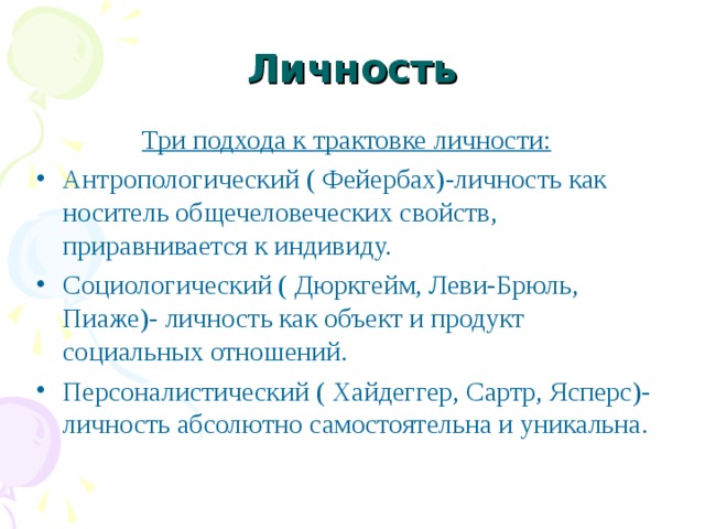 Личность Три подхода к трактовке личности: Антропологический ( Фейербах)-личность как носитель общечеловеческих свойств, приравнивается к индивиду. Социологический ( Дюркгейм, Леви-Брюль, Пиаже)- личность как объект и продукт социальных отношений. Персоналистический ( Хайдеггер, Сартр, Ясперс)- личность абсолютно самостоятельна и уникальна.