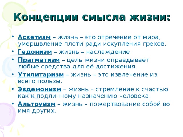 Концепции смысла жизни: Аскетизм – жизнь – это отречение от мира, умерщвление плоти ради искупления грехов. Гедонизм – жизнь – наслаждение Прагматизм – цель жизни оправдывает любые средства для её достижения. Утилитаризм – жизнь – это извлечение из всего пользы. Эвдемонизм – жизнь – стремление к счастью как к подлинному назначению человека. Альтруизм – жизнь – пожертвование собой во имя других.