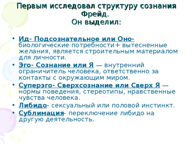Первым исследовал структуру сознания Фрейд. Он выделил: Ид- Подсознательное или Оно- биологические потребности+ вытесненные желания, является строительным материалом для личности. Эго- Сознание или Я — внутренний ограничитель человека, ответственно за контакты с окружающим миром. Суперэго- Сверхсознание или Сверх Я — нормы поведения, стереотипы, нравственные чувства человека. Либидо - сексуальный или половой инстинкт. Сублимация - переключение либидо на другую деятельность.
