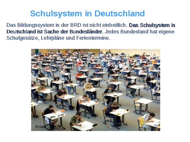 Schulsystem in Deutschland Das Bildungssystem in der BRD ist nicht einheitlich. Das Schulsystem in Deutschland ist Sache der Bundesländer. Jedes Bundesland hat eigene Schulgesätze, Lehrpläne und Ferientermine .