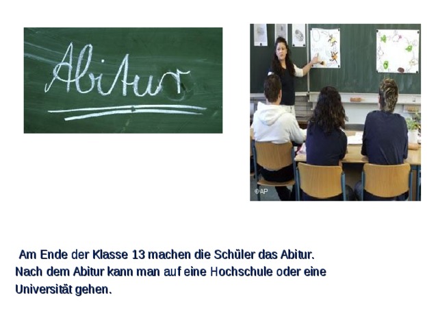 Am Ende der Klasse 13 machen die Schüler das Abitur. Nach dem Abitur kann man auf eine Hochschule oder eine Universität gehen.