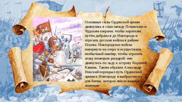 Основные силы Орденской армии двинулись в стык между Псковским и Чудским озерами, чтобы коротким путём добраться до Новгорода и отрезать русские войска в районе Пскова. Новгородское войско повернуло на озеро и осуществило необычный манёвр, чтобы отразить атаку немецких рыцарей: оно двинулось по льду к острову Вороний Камень. Таким образом Александр Невский перекрыл путь Орденской армии к Новгороду и выбрал место для битвы, которое имело важное значение.