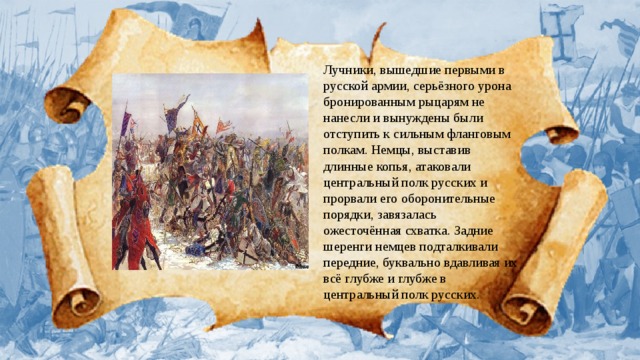 Лучники, вышедшие первыми в русской армии, серьёзного урона бронированным рыцарям не нанесли и вынуждены были отступить к сильным фланговым полкам. Немцы, выставив длинные копья, атаковали центральный полк русских и прорвали его оборонительные порядки, завязалась ожесточённая схватка. Задние шеренги немцев подталкивали передние, буквально вдавливая их всё глубже и глубже в центральный полк русских.