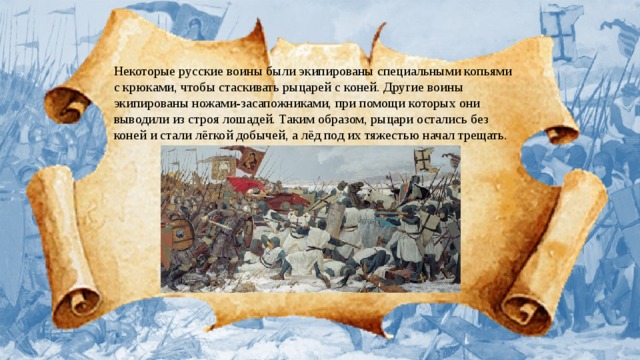 Некоторые русские воины были экипированы специальными копьями с крюками, чтобы стаскивать рыцарей с коней. Другие воины экипированы ножами-засапожниками, при помощи которых они выводили из строя лошадей. Таким образом, рыцари остались без коней и стали лёгкой добычей, а лёд под их тяжестью начал трещать.