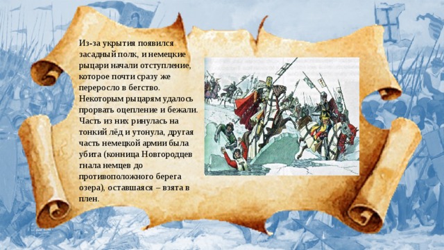 Из-за укрытия появился засадный полк, и немецкие рыцари начали отступление, которое почти сразу же переросло в бегство. Некоторым рыцарям удалось прорвать оцепление и бежали. Часть из них ринулась на тонкий лёд и утонула, другая часть немецкой армии была убита (конница Новгородцев гнала немцев до противоположного берега озера), оставшаяся – взята в плен.