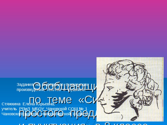 Обобщающий урок по теме «Синтаксис простого предложения и пунктуация» в 8 классе Задания на материале пушкинских произведений, текстов о Пушкине. Стяжкина Елена Юрьевна, учитель РЯиЛ МБОУ Чановской СОШ № 1 Чановского района Новосибирской области