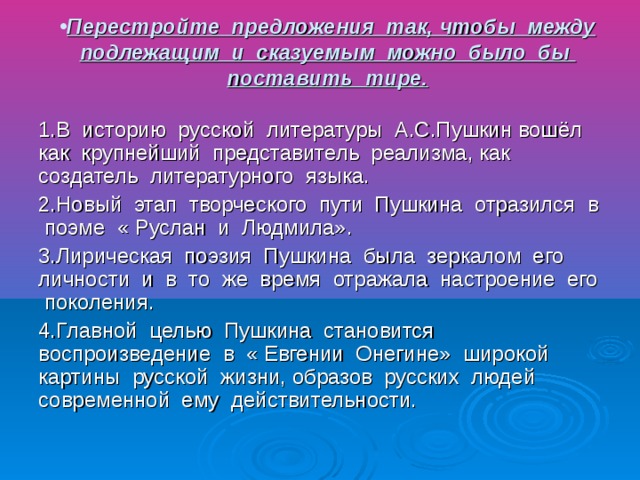 Перестройте предложения так, чтобы между подлежащим и сказуемым можно было бы поставить тире. 1.В историю русской литературы А.С.Пушкин вошёл как крупнейший представитель реализма, как создатель литературного языка. 2.Новый этап творческого пути Пушкина отразился в поэме « Руслан и Людмила». 3.Лирическая поэзия Пушкина была зеркалом его личности и в то же время отражала настроение его поколения. 4.Главной целью Пушкина становится воспроизведение в « Евгении Онегине» широкой картины русской жизни, образов русских людей современной ему действительности.