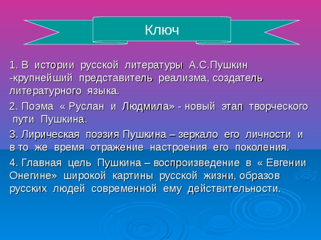 Ключ 1. В истории русской литературы А.С.Пушкин -крупнейший представитель реализма, создатель литературного языка. 2. Поэма « Руслан и Людмила» - новый этап творческого пути Пушкина. 3. Лирическая поэзия Пушкина – зеркало его личности и в то же время отражение настроения его поколения. 4. Главная цель Пушкина – воспроизведение в « Евгении Онегине» широкой картины русской жизни, образов русских людей современной ему действительности.