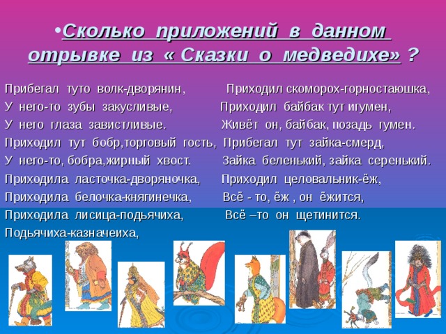 Сколько приложений в данном отрывке из « Сказки о медведихе» ? Прибегал туто волк-дворянин, Приходил скоморох-горностаюшка, У него-то зубы закусливые, Приходил байбак тут игумен, У него глаза завистливые. Живёт он, байбак, позадь гумен. Приходил тут бобр,торговый гость, Прибегал тут зайка-смерд, У него-то, бобра,жирный хвост. Зайка беленький, зайка серенький. Приходила ласточка-дворяночка, Приходил целовальник-ёж, Приходила белочка-княгинечка, Всё - то, ёж , он ёжится, Приходила лисица-подьячиха, Всё –то он щетинится. Подьячиха-казначеиха,