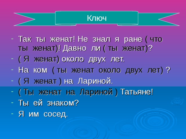 Ключ Так ты женат! Не знал я ране ( что ты женат) ! Давно ли ( ты женат) ? ( Я женат) около двух лет. На ком ( ты женат около двух лет) ? ( Я женат ) на Лариной. ( Ты женат на Лариной ) Татьяне! Ты ей знаком? Я им сосед.