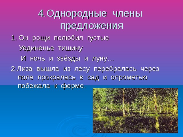 4.Однородные члены предложения 1. Он рощи полюбил густые Уединенье тишину И ночь и звёзды и луну… 2.Лиза вышла из лесу перебралась через поле прокралась в сад и опрометью побежала к ферме.