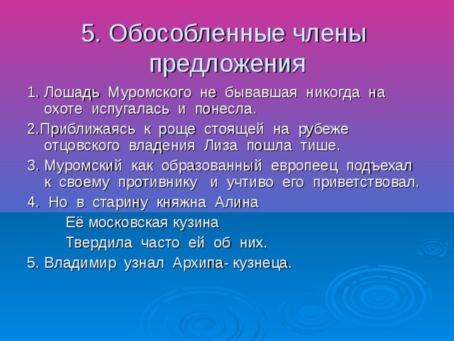 5. Обособленные члены предложения 1. Лошадь Муромского не бывавшая никогда на охоте испугалась и понесла. 2.Приближаясь к роще стоящей на рубеже отцовского владения Лиза пошла тише. 3. Муромский как образованный европеец подъехал к своему противнику и учтиво его приветствовал. 4. Но в старину княжна Алина Её московская кузина Твердила часто ей об них. 5. Владимир узнал Архипа- кузнеца.