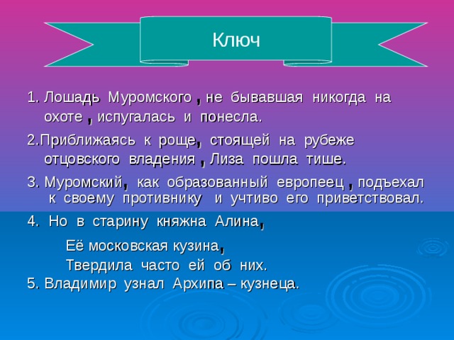 Ключ 1. Лошадь Муромского , не бывавшая никогда на охоте , испугалась и понесла. 2.Приближаясь к роще , стоящей на рубеже отцовского владения , Лиза пошла тише. 3. Муромский , как образованный европеец , подъехал к своему противнику и учтиво его приветствовал. 4. Но в старину княжна Алина , Её московская кузина , Твердила часто ей об них. 5. Владимир узнал Архипа – кузнеца.
