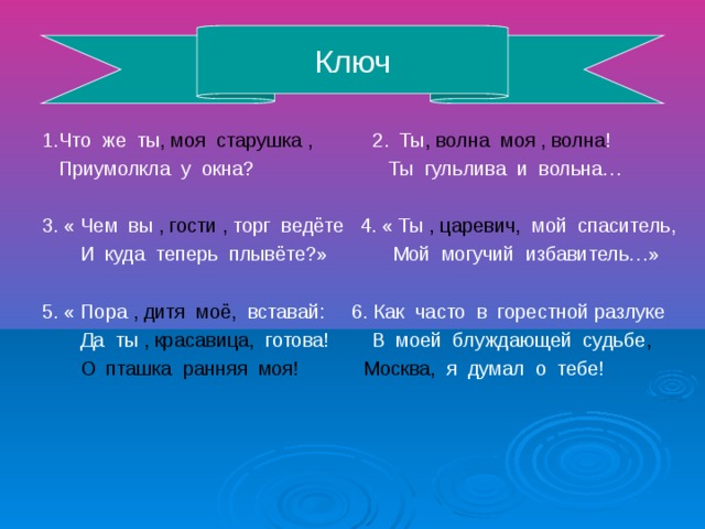 Ключ 1.Что же ты , моя старушка , 2. Ты , волна моя , волна ! Приумолкла у окна? Ты гульлива и вольна… 3. « Чем вы , гости , торг ведёте 4. « Ты , царевич, мой спаситель, И куда теперь плывёте?» Мой могучий избавитель…» 5. « Пора , дитя моё, вставай: 6. Как часто в горестной разлуке Да ты , красавица, готова! В моей блуждающей судьбе , О пташка ранняя моя! Москва, я думал о тебе!