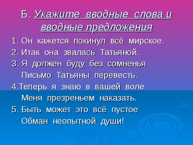 Б. Укажите вводные слова и вводные предложения 1. Он кажется покинул всё мирское. 2. Итак она звалась Татьяной. 3. Я должен буду без сомненья Письмо Татьяны перевесть. 4.Теперь я знаю в вашей воле Меня презреньем наказать. 5. Быть может это всё пустое Обман неопытной души!
