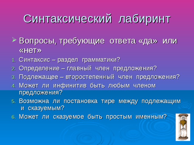 Синтаксический лабиринт Вопросы, требующие ответа «да» или «нет» Синтаксис – раздел грамматики? Определение – главный член предложения? Подлежащее – второстепенный член предложения? Может ли инфинитив быть любым членом предложения? Возможна ли постановка тире между подлежащим и сказуемым? Может ли сказуемое быть простым именным?