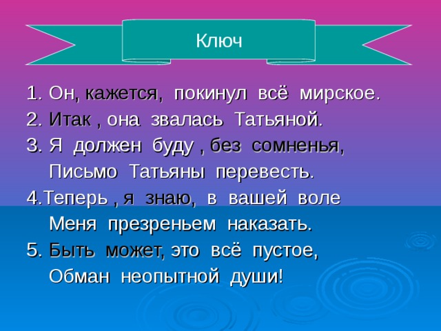 Ключ 1. Он , кажется, покинул всё мирское. 2. Итак , она звалась Татьяной. 3. Я должен буду , без сомненья, Письмо Татьяны перевесть. 4.Теперь , я знаю, в вашей воле Меня презреньем наказать. 5. Быть может, это всё пустое, Обман неопытной души!