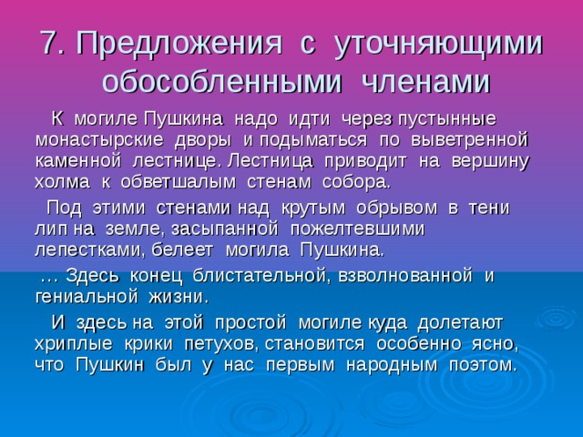7. Предложения с уточняющими обособленными членами К могиле Пушкина надо идти через пустынные монастырские дворы и подыматься по выветренной каменной лестнице. Лестница приводит на вершину холма к обветшалым стенам собора. Под этими стенами над крутым обрывом в тени лип на земле, засыпанной пожелтевшими лепестками, белеет могила Пушкина. … Здесь конец блистательной, взволнованной и гениальной жизни. И здесь на этой простой могиле куда долетают хриплые крики петухов, становится особенно ясно, что Пушкин был у нас первым народным поэтом.