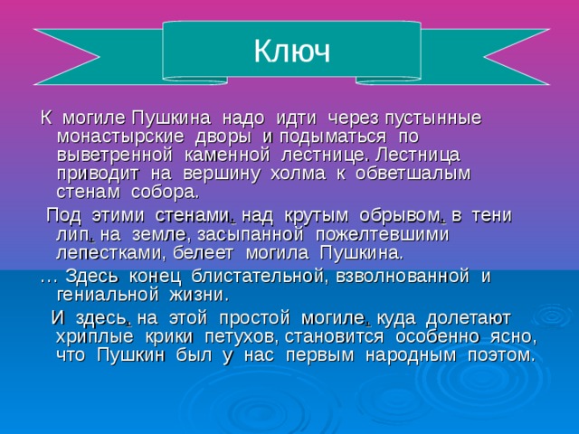 Ключ К могиле Пушкина надо идти через пустынные монастырские дворы и подыматься по выветренной каменной лестнице. Лестница приводит на вершину холма к обветшалым стенам собора. Под этими стенами , над крутым обрывом , в тени лип , на земле, засыпанной пожелтевшими лепестками, белеет могила Пушкина. … Здесь конец блистательной, взволнованной и гениальной жизни. И здесь , на этой простой могиле , куда долетают хриплые крики петухов, становится особенно ясно, что Пушкин был у нас первым народным поэтом.