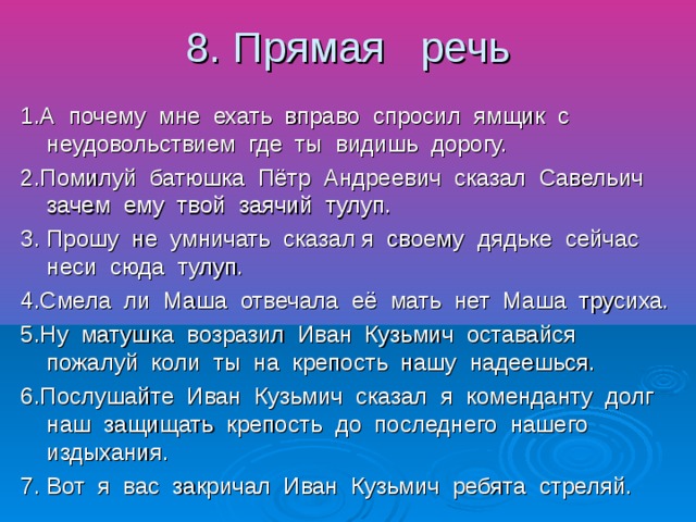 8. Прямая речь 1.А почему мне ехать вправо спросил ямщик с неудовольствием где ты видишь дорогу. 2.Помилуй батюшка Пётр Андреевич сказал Савельич зачем ему твой заячий тулуп. 3. Прошу не умничать сказал я своему дядьке сейчас неси сюда тулуп. 4.Смела ли Маша отвечала её мать нет Маша трусиха. 5.Ну матушка возразил Иван Кузьмич оставайся пожалуй коли ты на крепость нашу надеешься. 6.Послушайте Иван Кузьмич сказал я коменданту долг наш защищать крепость до последнего нашего издыхания. 7. Вот я вас закричал Иван Кузьмич ребята стреляй.