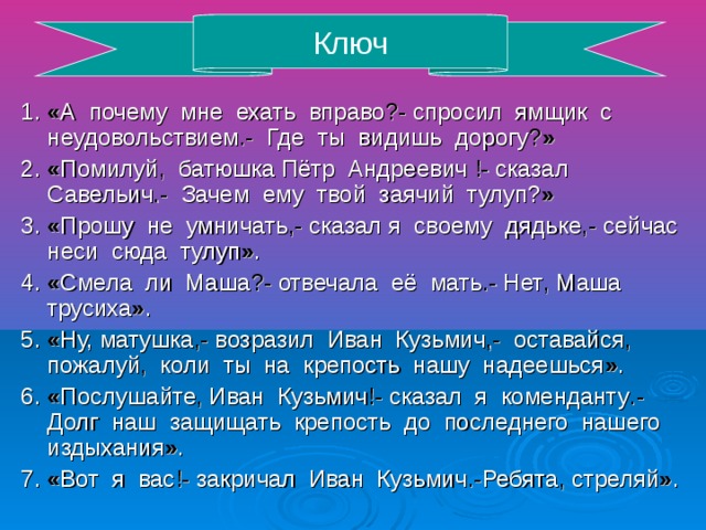 Ключ 1. « А почему мне ехать вправо ?- спросил ямщик с неудовольствием .- Где ты видишь дорогу ? » 2. « Помилуй , батюшка Пётр Андреевич !- сказал Савельич .- Зачем ему твой заячий тулуп? » 3. « Прошу не умничать ,- сказал я своему дядьке ,- сейчас неси сюда тулуп » . 4. « Смела ли Маша ?- отвечала её мать .- Нет , Маша трусиха » . 5. « Ну, матушка ,- возразил Иван Кузьмич ,- оставайся , пожалуй , коли ты на крепость нашу надеешься » . 6. « Послушайте , Иван Кузьмич !- сказал я коменданту .- Долг наш защищать крепость до последнего нашего издыхания » . 7. « Вот я вас !- закричал Иван Кузьмич .- Ребята , стреляй » .