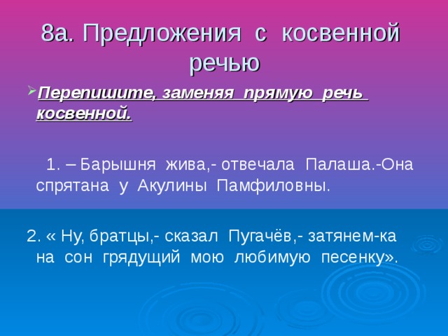 8а. Предложения с косвенной речью Перепишите, заменяя прямую речь косвенной. 1. – Барышня жива,- отвечала Палаша.-Она спрятана у Акулины Памфиловны. 2. « Ну, братцы,- сказал Пугачёв,- затянем-ка на сон грядущий мою любимую песенку».