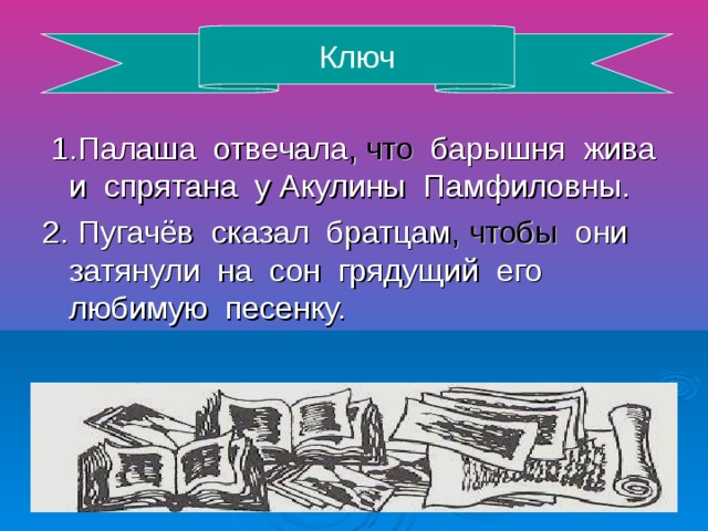 Ключ 1.Палаша отвечала , что барышня жива и спрятана у Акулины Памфиловны. 2. Пугачёв сказал братцам , чтобы они затянули на сон грядущий его любимую песенку.