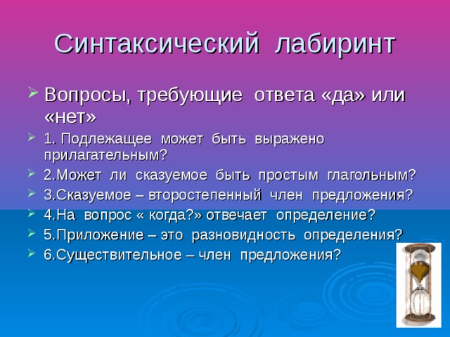 Синтаксический лабиринт Вопросы, требующие ответа «да» или «нет» 1. Подлежащее может быть выражено прилагательным? 2.Может ли сказуемое быть простым глагольным? 3.Сказуемое – второстепенный член предложения? 4.На вопрос « когда?» отвечает определение? 5.Приложение – это разновидность определения? 6.Существительное – член предложения?