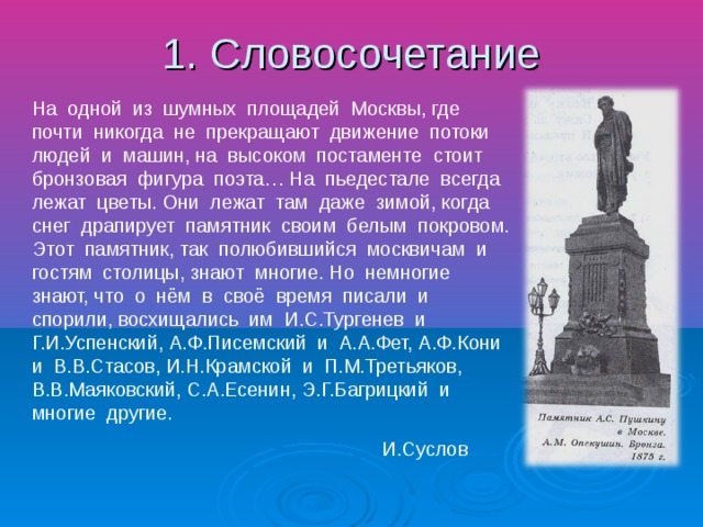 1. Словосочетание На одной из шумных площадей Москвы, где почти никогда не прекращают движение потоки людей и машин, на высоком постаменте стоит бронзовая фигура поэта… На пьедестале всегда лежат цветы. Они лежат там даже зимой, когда снег драпирует памятник своим белым покровом. Этот памятник, так полюбившийся москвичам и гостям столицы, знают многие. Но немногие знают, что о нём в своё время писали и спорили, восхищались им И.С.Тургенев и Г.И.Успенский, А.Ф.Писемский и А.А.Фет, А.Ф.Кони и В.В.Стасов, И.Н.Крамской и П.М.Третьяков, В.В.Маяковский, С.А.Есенин, Э.Г.Багрицкий и многие другие. И.Суслов