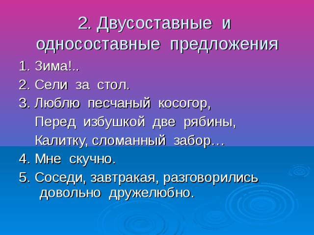 2. Двусоставные и односоставные предложения 1. Зима!.. 2. Сели за стол. 3. Люблю песчаный косогор, Перед избушкой две рябины, Калитку, сломанный забор… 4. Мне скучно. 5. Соседи, завтракая, разговорились довольно дружелюбно.
