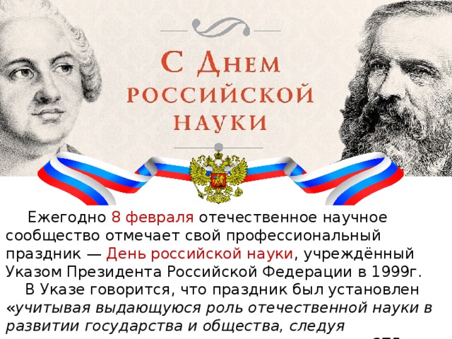 Ежегодно 8 февраля отечественное научное сообщество отмечает свой профессиональный праздник — День российской науки , учреждённый Указом Президента Российской Федерации в 1999г. В Указе говорится, что праздник был установлен « учитывая выдающуюся роль отечественной науки в развитии государства и общества, следуя историческим традициям и в ознаменование 275-летия со дня основания в России Академии наук».