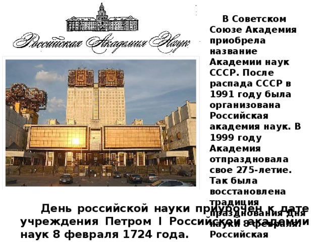 В Советском Союзе Академия приобрела название Академии наук СССР. После распада СССР в 1991 году была организована Российская академия наук. В 1999 году Академия отпраздновала свое 275-летие. Так была восстановлена традиция празднования Дня науки 8 февраля. Российская академия наук сегодня – это крупнейший научно-исследовательский центр нашей страны. День российской науки приурочен к дате учреждения Петром I Российской академии наук 8 февраля 1724 года.