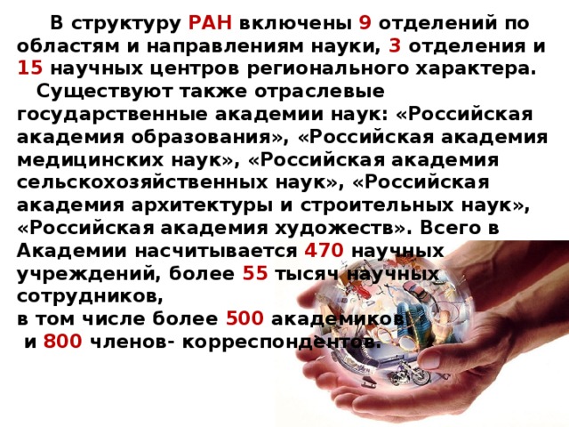 В структуру РАН включены 9 отделений по областям и направлениям науки, 3 отделения и 15 научных центров регионального характера. Существуют также отраслевые государственные академии наук: «Российская академия образования», «Российская академия медицинских наук», «Российская академия сельскохозяйственных наук», «Российская академия архитектуры и строительных наук», «Российская академия художеств». Всего в Академии насчитывается 470 научных учреждений, более 55 тысяч научных сотрудников, в том числе более 500 академиков и 800 членов- корреспондентов.