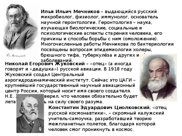 Илья Ильич Мечников – выдающийся русский микробиолог, физиолог, иммунолог, основатель научной геронтологии. Геронтология – наука, изучающая биологические, социальные и психологические аспекты старения человека, его причины и способы борьбы с ним (омоложение). Многочисленные работы Мечникова по бактериологии посвящены вопросам эпидемиологии холеры, брюшного тифа, туберкулёза и других инфекционных заболеваний. Николай Егорович Жуковский – «отец» (а иногда говорят и «дедушка») русской авиации. В 1918 году Жуковский создал Центральный аэрогидродинамический институт. Сейчас это ЦАГИ – крупнейший государственный научный авиационный центр России, который носит имя своего создателя. Н.Е. Жуковский верил, что человек обязательно будет летать, опираясь на силу своего разума. Константин Эдуардович Циолковский , «отец русской космонавтики», – скромный калужский учитель-самоучка, разработавший теорию межпланетных полетов, благодаря которой человек смог проникнуть в космос.