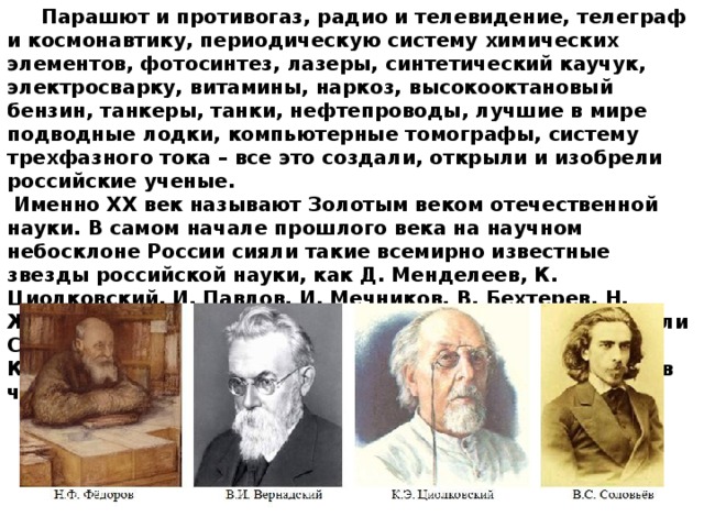 Парашют и противогаз, радио и телевидение, телеграф и космонавтику, периодическую систему химических элементов, фотосинтез, лазеры, синтетический каучук, электросварку, витамины, наркоз, высокооктановый бензин, танкеры, танки, нефтепроводы, лучшие в мире подводные лодки, компьютерные томографы, систему трехфазного тока – все это создали, открыли и изобрели российские ученые. Именно XX век называют Золотым веком отечественной науки. В самом начале прошлого века на научном небосклоне России сияли такие всемирно известные звезды российской науки, как Д. Менделеев, К. Циолковский, И. Павлов, И. Мечников, В. Бехтерев, Н. Жуковский. Затем эстафету научных открытий подхватили С. Королев, А. Туполев, И. Курчатов, Д. Сахаров, М. Келдыш, Л. Ландау и др. Они вывели российскую науку в число мировых лидеров.