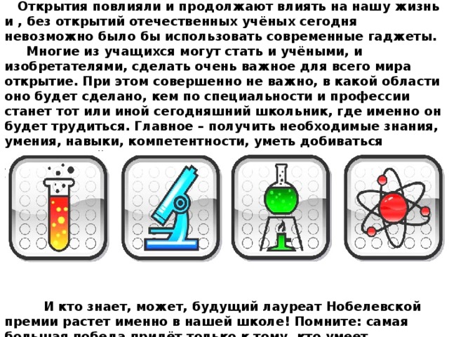 Открытия повлияли и продолжают влиять на нашу жизнь и , без открытий отечественных учёных сегодня невозможно было бы использовать современные гаджеты. Многие из учащихся могут стать и учёными, и изобретателями, сделать очень важное для всего мира открытие. При этом совершенно не важно, в какой области оно будет сделано, кем по специальности и профессии станет тот или иной сегодняшний школьник, где именно он будет трудиться. Главное – получить необходимые знания, умения, навыки, компетентности, уметь добиваться поставленной цели, а в этом вам поможет школа и другие учебные заведения. И кто знает, может, будущий лауреат Нобелевской премии растет именно в нашей школе! Помните: самая большая победа придёт только к тому, кто умеет одерживать над собой самые маленькие, незаметные для других победы: «Если труд твой к познанию мира ведет, как бы ни был он труден – вперёд!»