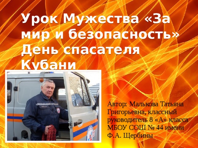 Урок Мужества «За мир и безопасность» День спасателя Кубани Автор: Малькова Татьяна Григорьевна, классный руководитель 8 «А» класса МБОУ СОШ № 44 имени Ф.А. Щербины