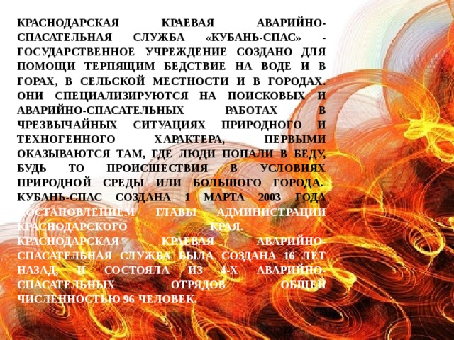 Краснодарская краевая аварийно-спасательная служба «Кубань-СПАС» - государственное учреждение создано для помощи терпящим бедствие на воде и в горах, в сельской местности и в городах. Они специализируются на поисковых и аварийно-спасательных работах в чрезвычайных ситуациях природного и техногенного характера, первыми оказываются там, где люди попали в беду, будь то происшествия в условиях природной среды или большого города. Кубань-СПАС создана 1 марта 2003 года постановлением главы администрации Краснодарского края. Краснодарская краевая аварийно-спасательная служба была создана 16 лет назад, и состояла из 4-х аварийно-спасательных отрядов общей численностью 96 человек.