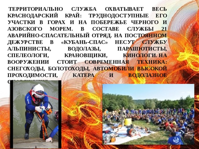 Территориально служба охватывает весь Краснодарский край: труднодоступные его участки в горах и на побережье Черного и Азовского морем. В составе службы 21 аварийно-спасательный отряд. На постоянном дежурстве в «Кубань-СПАС» несут службу альпинисты, водолазы, парашютисты, спелеологи, крановщики, кинологи. На вооружении стоит современная техника: снегоходы, болотоходы, автомобили высокой проходимости, катера и водолазное снаряжение.