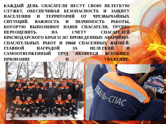 Каждый день спасатели несут свою нелегкую службу, обеспечивая безопасность и защиту населения и территорий от чрезвычайных ситуаций. Важность и значимость работы, которую выполняют наши спасатели, трудно переоценить. На счету спасателей Краснодарского края 31 267 проведенных аварийно-спасательных работ и 19668 спасенных жизней. Главной наградой за нелегкий и самоотверженный труд является всеобщее признание и уважение .