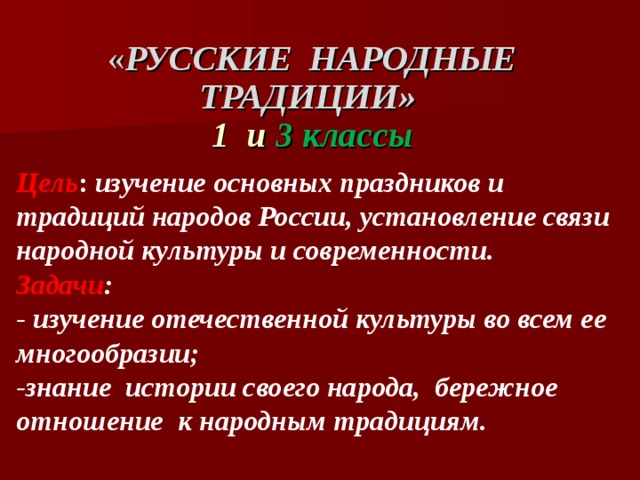 « РУССКИЕ НАРОДНЫЕ ТРАДИЦИИ» 1 и 3 классы Цель : изучение основных праздников и традиций народов России, установление связи народной культуры и современности. Задачи : - изучение отечественной культуры во всем ее многообразии; -знание истории своего народа, бережное отношение к народным традициям.