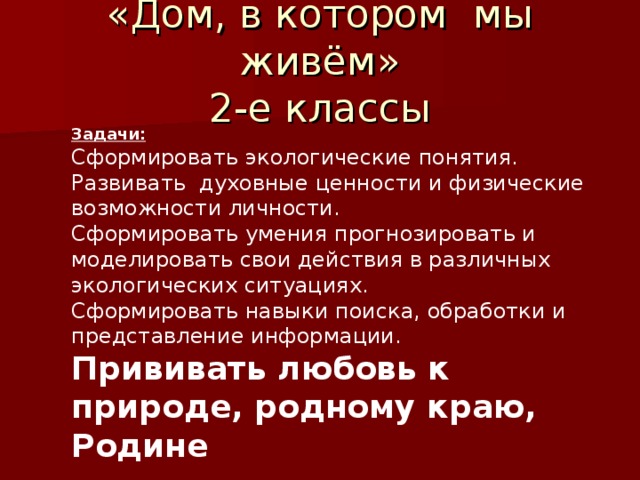 «Дом, в котором мы живём» 2-е классы Задачи: Сформировать экологические понятия. Развивать духовные ценности и физические возможности личности. Сформировать умения прогнозировать и моделировать свои действия в различных экологических ситуациях. Сформировать навыки поиска, обработки и представление информации. Прививать любовь к природе, родному краю, Родине