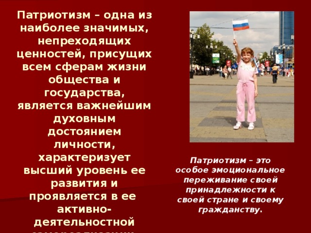 Патриотизм – одна из наиболее значимых, непреходящих ценностей, присущих всем сферам жизни общества и государства, является важнейшим духовным достоянием личности, характеризует высший уровень ее развития и проявляется в ее активно-деятельностной самореализации на благо Отечества. Патриотизм – это особое эмоциональное переживание своей принадлежности к своей стране и своему гражданству.