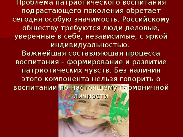 Проблема патриотического воспитания подрастающего поколения обретает сегодня особую значимость. Российскому обществу требуются люди деловые, уверенные в себе, независимые, с яркой индивидуальностью. Важнейшая составляющая процесса воспитания – формирование и развитие патриотических чувств. Без наличия этого компонента нельзя говорить о воспитании по-настоящему гармоничной личности