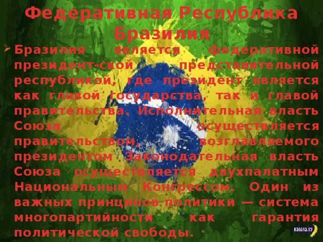 Федеративная Республика Бразилия Бразилия является федеративной президент-ской представительной республикой, где президент является как главой государства, так и главой правительства. Исполнительная власть Союза осуществляется правительством, возглавляемого президентом Законодательная власть Союза осуществляется двухпалатным Национальным Конгрессом. Один из важных принципов политики — система многопартийности как гарантия политической свободы.