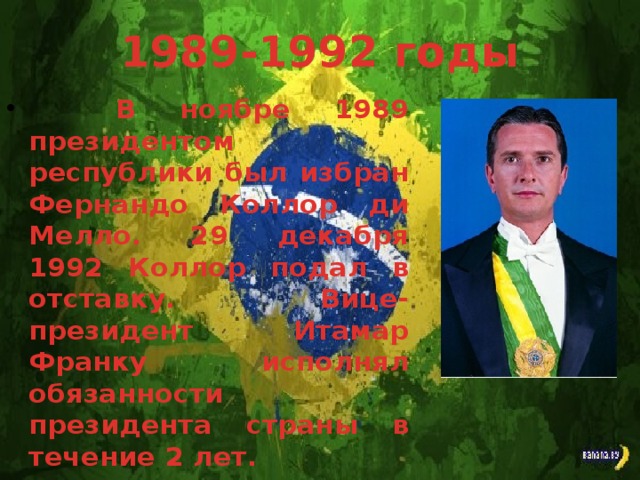 1989-1992 годы В ноябре 1989 президентом республики был избран Фернандо Коллор ди Мелло. 29 декабря 1992 Коллор подал в отставку. Вице-президент Итамар Франку исполнял обязанности президента страны в течение 2 лет.